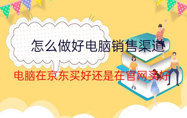 怎么做好电脑销售渠道 电脑在京东买好还是在官网买好？